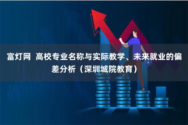 富灯网  高校专业名称与实际教学、未来就业的偏差分析（深圳城院教育）