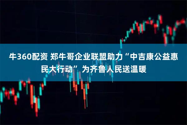 牛360配资 郑牛哥企业联盟助力“中吉康公益惠民大行动” 为齐鲁人民送温暖