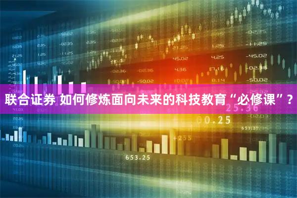 联合证券 如何修炼面向未来的科技教育“必修课”？