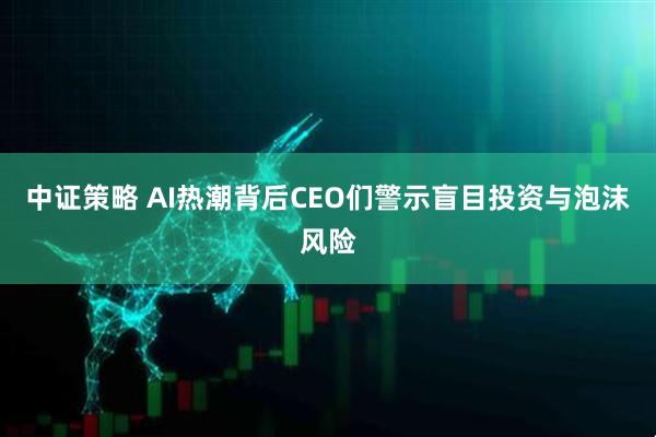 中证策略 AI热潮背后CEO们警示盲目投资与泡沫风险