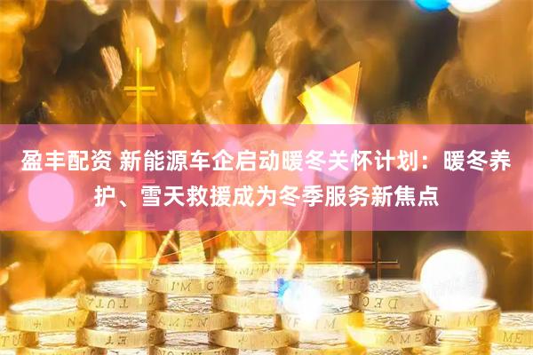 盈丰配资 新能源车企启动暖冬关怀计划：暖冬养护、雪天救援成为冬季服务新焦点