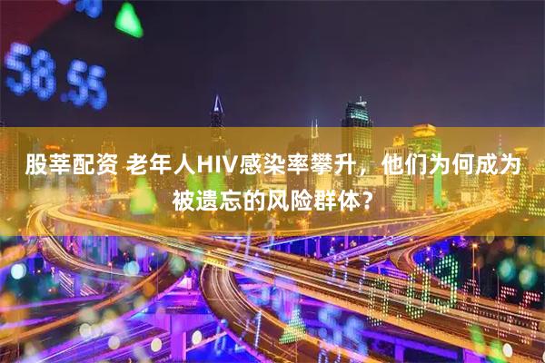 股莘配资 老年人HIV感染率攀升，他们为何成为被遗忘的风险群体？