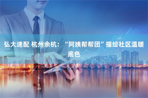 弘大速配 杭州余杭：“阿姨帮帮团”描绘社区温暖底色