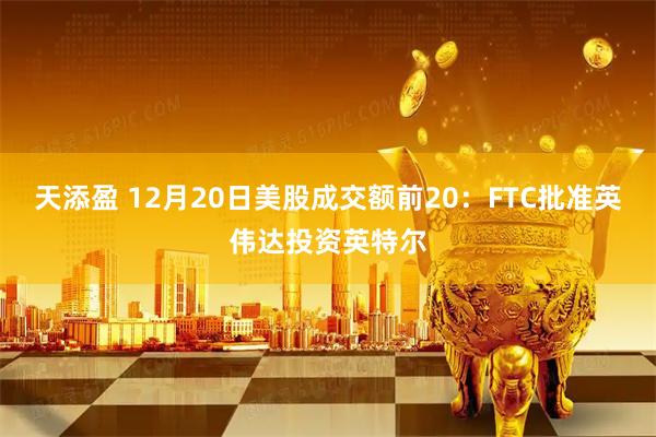天添盈 12月20日美股成交额前20：FTC批准英伟达投资英特尔
