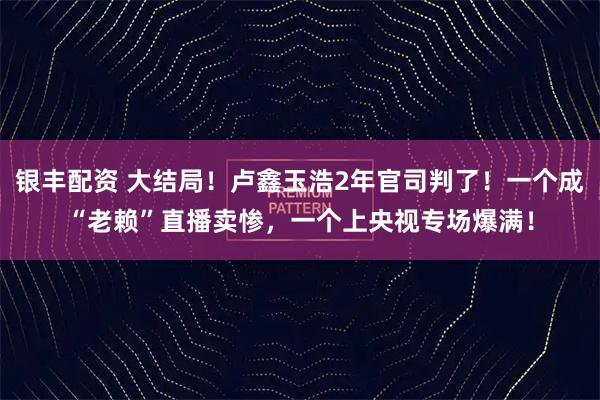 银丰配资 大结局！卢鑫玉浩2年官司判了！一个成“老赖”直播卖惨，一个上央视专场爆满！
